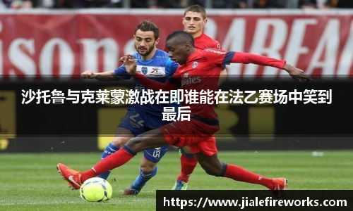 沙托鲁与克莱蒙激战在即谁能在法乙赛场中笑到最后
