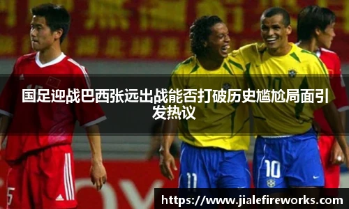 国足迎战巴西张远出战能否打破历史尴尬局面引发热议